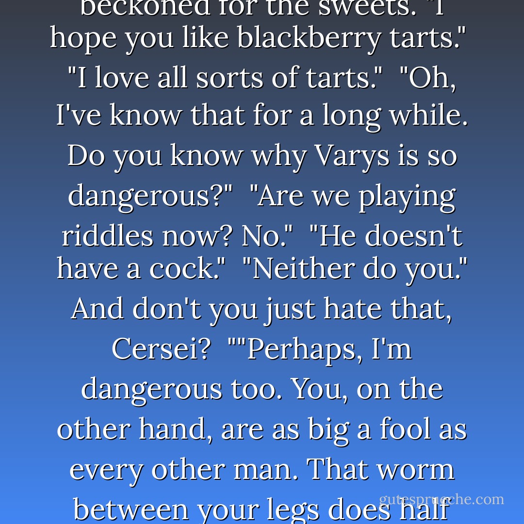 Serving men cleared away the swan, hardly touched. Cersei beckoned for the sweets. "I hope you like blackberry tarts."<br /> "I love all sorts of tarts."<br /> "Oh, I've know that for a long while. Do you know why Varys is so dangerous?"<br /> "Are we playing riddles now? No."<br /> "He doesn't have a cock."<br /> "Neither do you." And don't you just hate that, Cersei?<br /> ""Perhaps, I'm dangerous too. You, on the other hand, are as big a fool as every other man. That worm between your legs does half your thinking. - George R.R. Martin