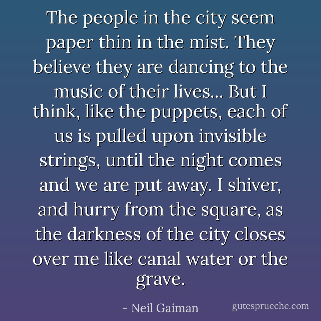 The people in the city seem paper thin in the mist. They believe they are dancing to the music of their lives... But I think, like the puppets, each of us is pulled upon invisible strings, until the night comes and we are put away. I shiver, and hurry from the square, as the darkness of the city closes over me like canal water or the grave. - Neil Gaiman