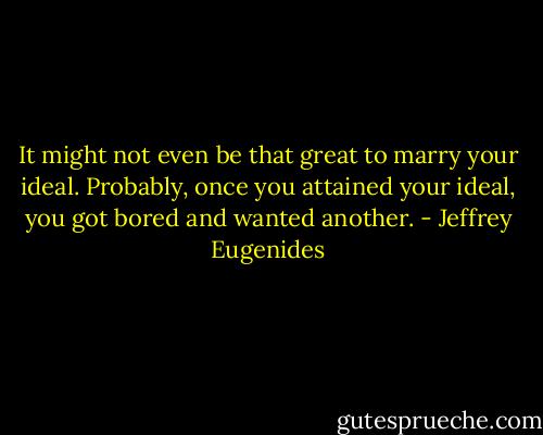 It might not even be that great to marry your ideal. Probably, once you attained your ideal, you got bored and wanted another. - Jeffrey Eugenides