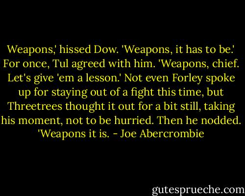Weapons,' hissed Dow. 'Weapons, it has to be.'<br />For once, Tul agreed with him. 'Weapons, chief. Let's give 'em a lesson.'<br />Not even Forley spoke up for staying out of a fight this time, but Threetrees thought it out for a bit still, taking his moment, not to be hurried. Then he nodded. 'Weapons it is. - Joe Abercrombie