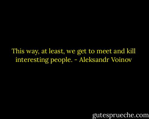 This way, at least, we get to meet and kill interesting people. - Aleksandr Voinov