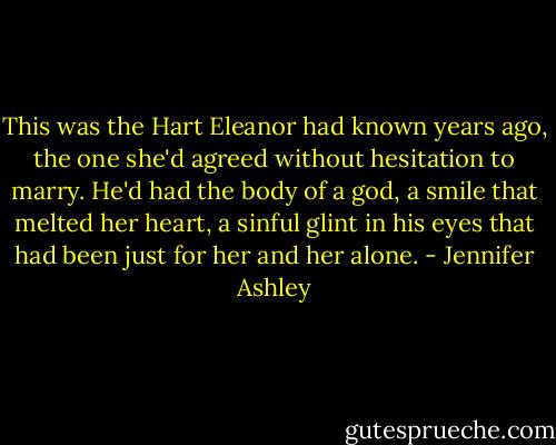 This was the Hart Eleanor had known years ago, the one she'd agreed without hesitation to marry. He'd had the body of a god, a smile that melted her heart, a sinful glint in his eyes that had been just for her and her alone. - Jennifer Ashley