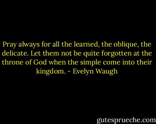 Pray always for all the learned, the oblique, the delicate. Let them not be quite forgotten at the throne of God when the simple come into their kingdom. - Evelyn Waugh