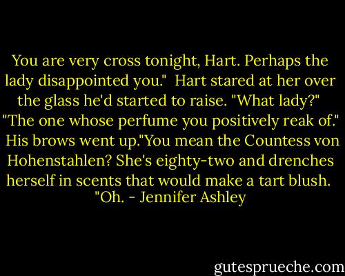 You are very cross tonight, Hart. Perhaps the lady disappointed you."<br /><br />Hart stared at her over the glass he'd started to raise. "What lady?"<br /><br />"The one whose perfume you positively reak of."<br /><br />His brows went up."You mean the Countess von Hohenstahlen? She's eighty-two and drenches herself in scents that would make a tart blush.<br /><br />"Oh. - Jennifer Ashley