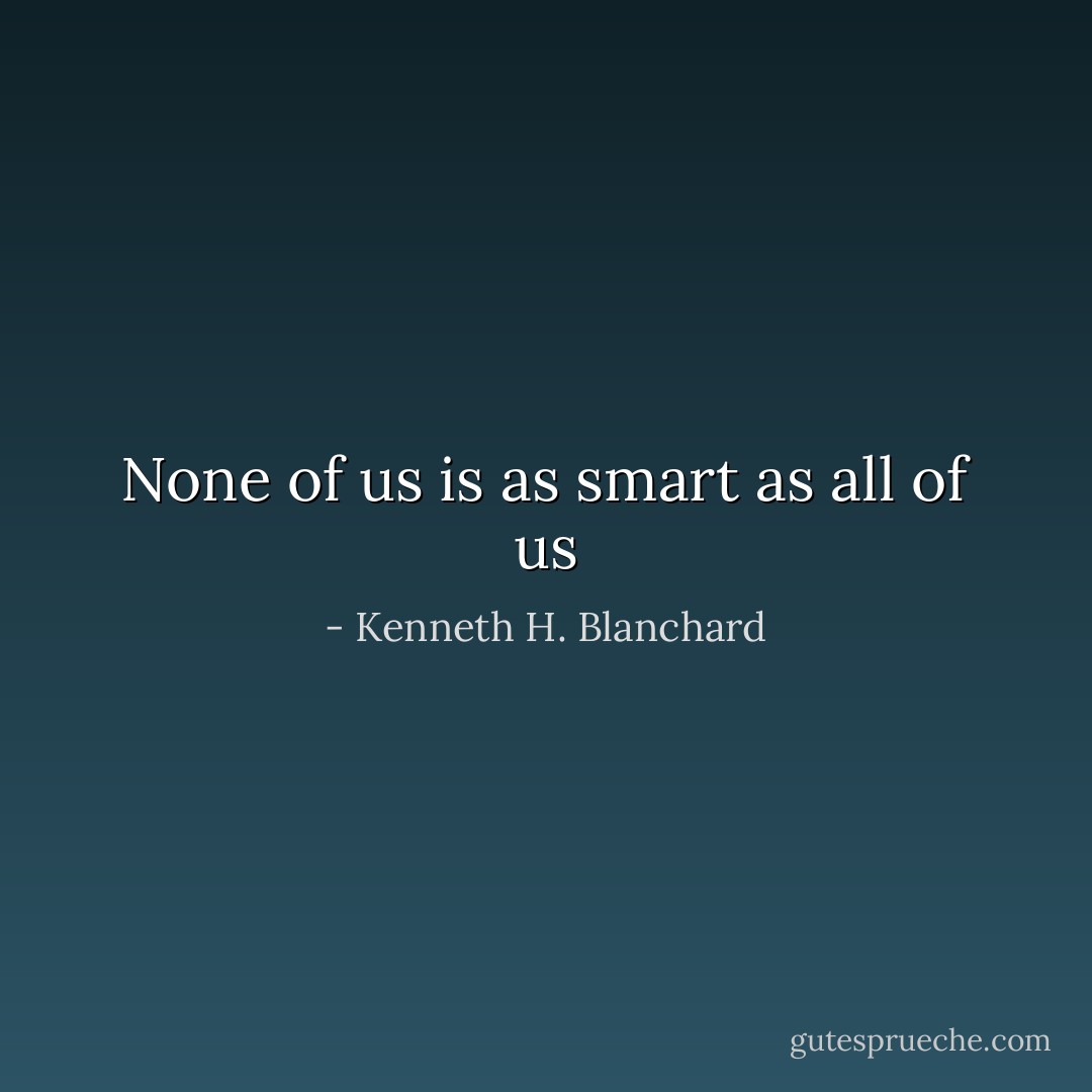 None of us is as smart as all of us - Kenneth H. Blanchard