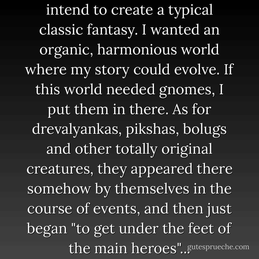 From the beginning, I did not intend to create a typical classic fantasy. I wanted an organic, harmonious world where my story could evolve. If this world needed gnomes, I put them in there. As for drevalyankas, pikshas, bolugs and other totally original creatures, they appeared there somehow by themselves in the course of events, and then just began "to get under the feet of the main heroes"... - Irina Lopatina