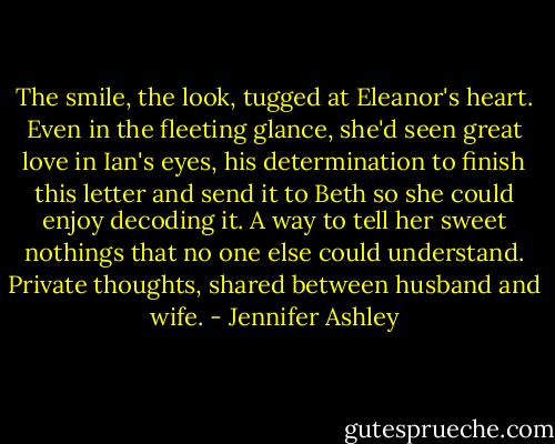 The smile, the look, tugged at Eleanor's heart. Even in the fleeting glance, she'd seen great love in Ian's eyes, his determination to finish this letter and send it to Beth so she could enjoy decoding it. A way to tell her sweet nothings that no one else could understand. Private thoughts, shared between husband and wife. - Jennifer Ashley