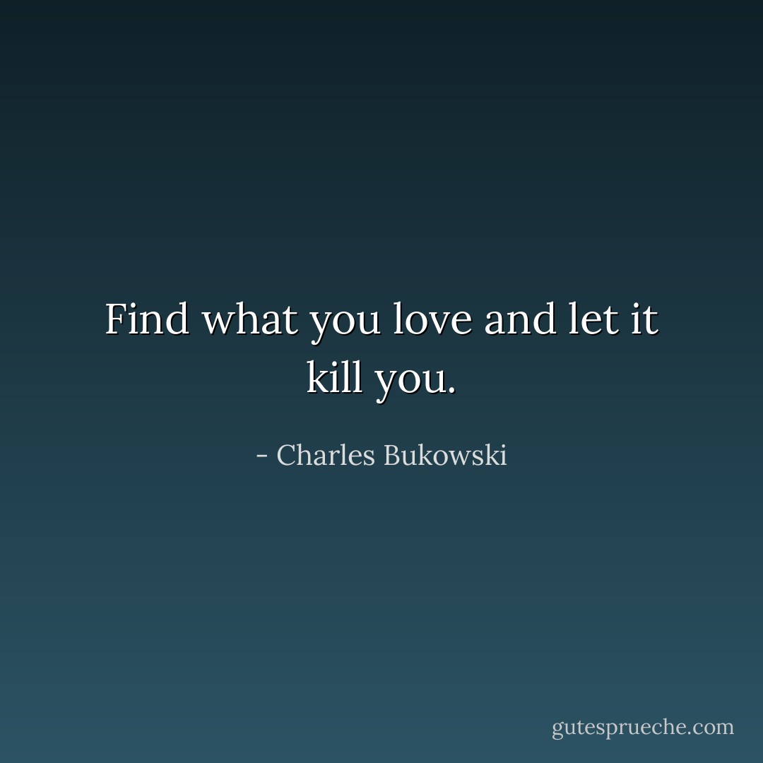 Find what you love and let it kill you. - Charles Bukowski