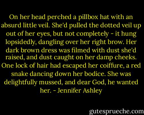 On her head perched a pillbox hat with an absurd little veil. She'd pulled the dotted veil up out of her eyes, but not completely - it hung lopsidedly, dangling over her right brow. Her dark brown dress was filmed with dust she'd raised, and dust caught on her damp cheeks. One lock of hair had escaped her coiffure, a red snake dancing down her bodice. She was delightfully mussed, and dear God, he wanted her. - Jennifer Ashley