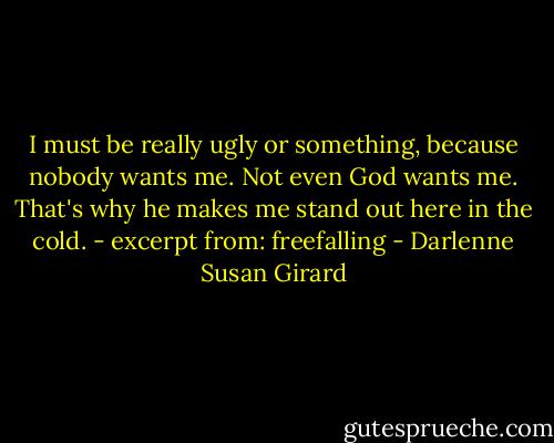 I must be really ugly or something, because nobody wants me. Not even God wants me. That's why he makes me stand out here in the cold. - excerpt from: freefalling - Darlenne Susan Girard