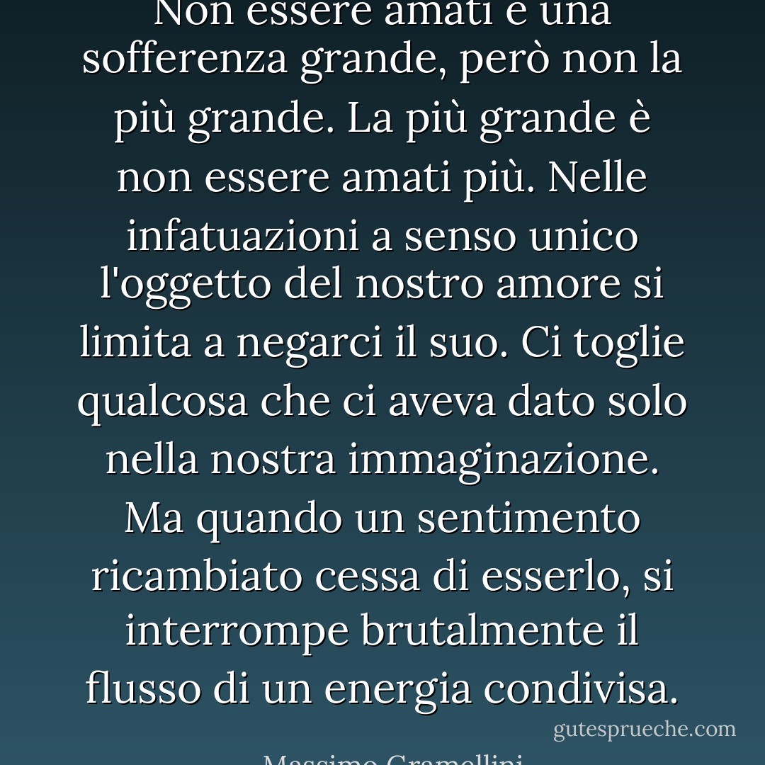 Non essere amati è una sofferenza grande, però non la più grande. La più grande è non essere amati più.<br />Nelle infatuazioni a senso unico l'oggetto del nostro amore si limita a negarci il suo. Ci toglie qualcosa che ci aveva dato solo nella nostra immaginazione.<br />Ma quando un sentimento ricambiato cessa di esserlo, si interrompe brutalmente il flusso di un energia condivisa. - Massimo Gramellini