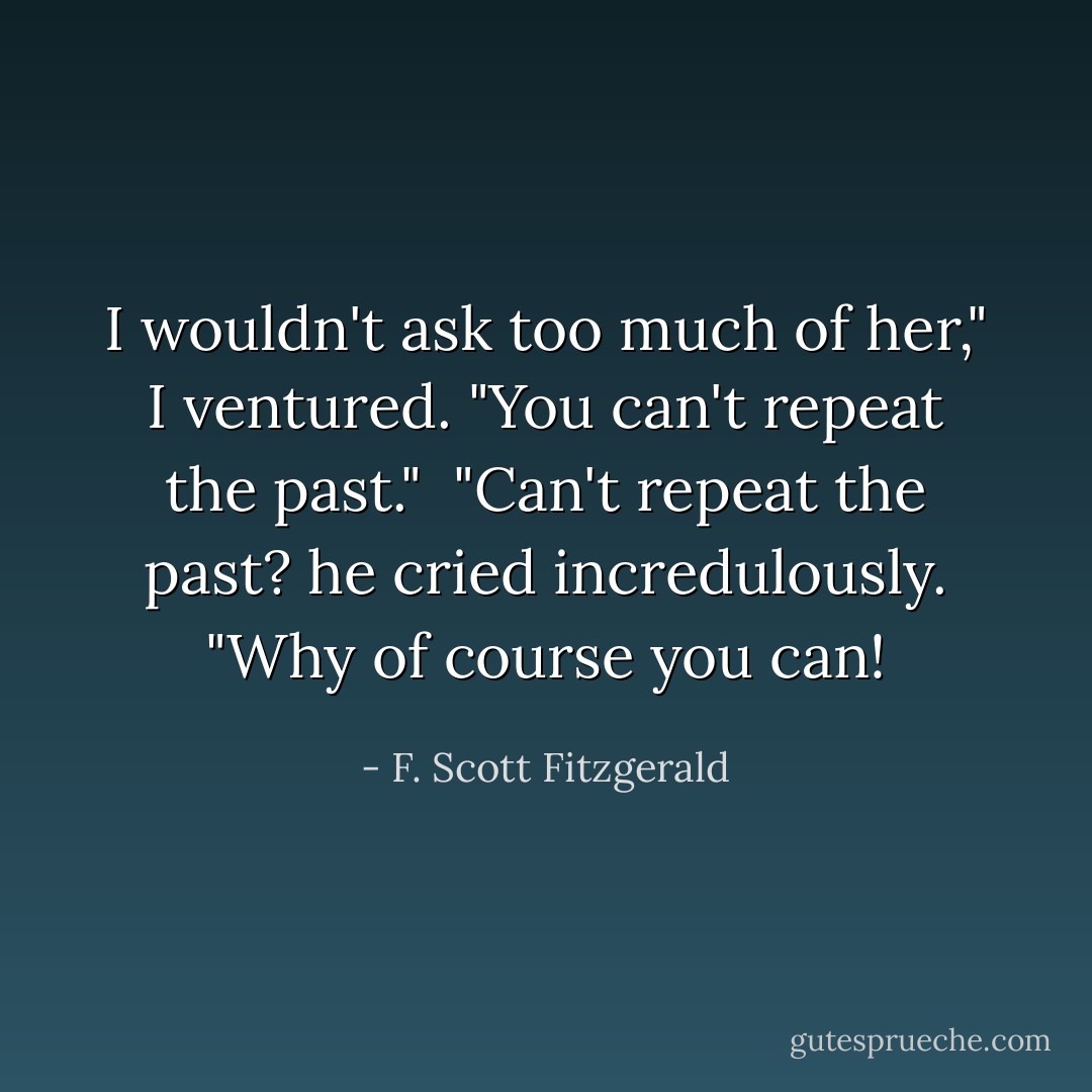 I wouldn't ask too much of her," I ventured. "You can't repeat the past."<br /><br />"Can't repeat the past? he cried incredulously. "Why of course you can! - F. Scott Fitzgerald