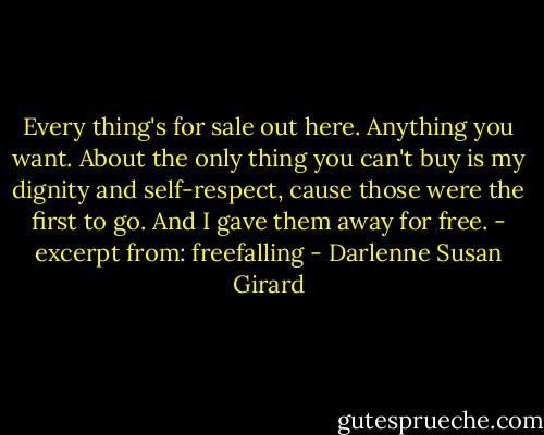 Every thing's for sale out here. Anything you want. About the only thing you can't buy is my dignity and self-respect, cause those were the first to go. And I gave them away for free. - excerpt from: freefalling - Darlenne Susan Girard