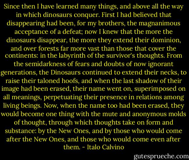 Since then I have learned many things, and above all the way in which dinosaurs conquer. First I had believed that disappearing had been, for my brothers, the magnanimous acceptance of a defeat; now I knew that the more the dinosaurs disappear, the more they extend their dominion, and over forests far more vast than those that cover the continents: in the labyrinth of the survivor's thoughts. From the semidarkness of fears and doubts of now ignorant generations, the Dinosaurs continued to extend their necks, to raise their taloned hoofs, and when the last shadow of their image had been erased, their name went on, superimposed on all meanings, perpetuating their presence in relations among living beings. Now, when the name too had been erased, they would become one thing with the mute and anonymous molds of thought, through which thoughts take on form and substance: by the New Ones, and by those who would come after the New Ones, and those who would come even after them. - Italo Calvino