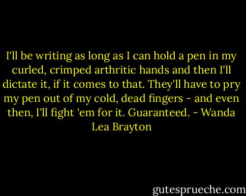 I'll be writing as long as I can hold a pen in my curled, crimped arthritic hands and then I'll dictate it, if it comes to that. They'll have to pry my pen out of my cold, dead fingers - and even then, I'll fight 'em for it. Guaranteed. - Wanda Lea Brayton