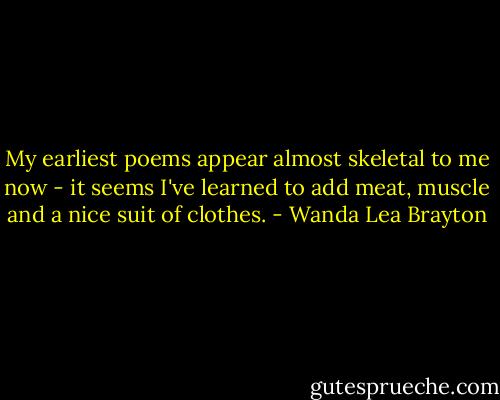My earliest poems appear almost skeletal to me now - it seems I've learned to add meat, muscle and a nice suit of clothes. - Wanda Lea Brayton