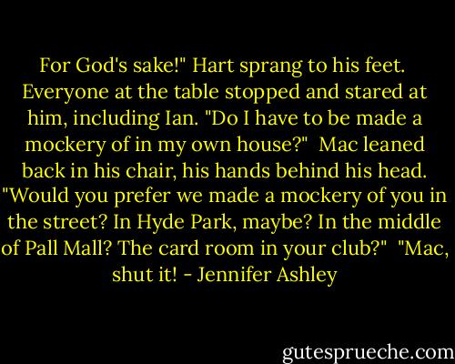 For God's sake!" Hart sprang to his feet.<br /><br />Everyone at the table stopped and stared at him, including Ian. "Do I have to be made a mockery of in my own house?"<br /><br />Mac leaned back in his chair, his hands behind his head. "Would you prefer we made a mockery of you in the street? In Hyde Park, maybe? In the middle of Pall Mall? The card room in your club?"<br /><br />"Mac, shut it! - Jennifer Ashley