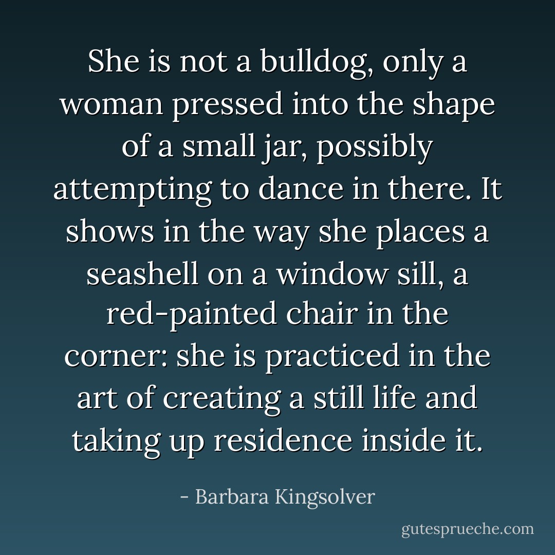 She is not a bulldog, only a woman pressed into the shape of a small jar, possibly attempting to dance in there. It shows in the way she places a seashell on a window sill, a red-painted chair in the corner: she is practiced in the art of creating a still life and taking up residence inside it. - Barbara Kingsolver