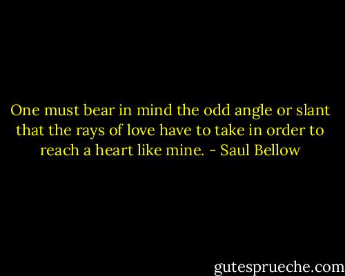 One must bear in mind the odd angle or slant that the rays of love have to take in order to reach a heart like mine. - Saul Bellow