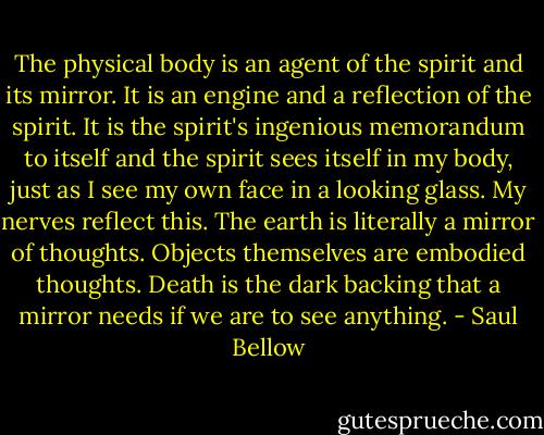 The physical body is an agent of the spirit and its mirror. It is an engine and a reflection of the spirit. It is the spirit's ingenious memorandum to itself and the spirit sees itself in my body, just as I see my own face in a looking glass. My nerves reflect this. The earth is literally a mirror of thoughts. Objects themselves are embodied thoughts. Death is the dark backing that a mirror needs if we are to see anything. - Saul Bellow
