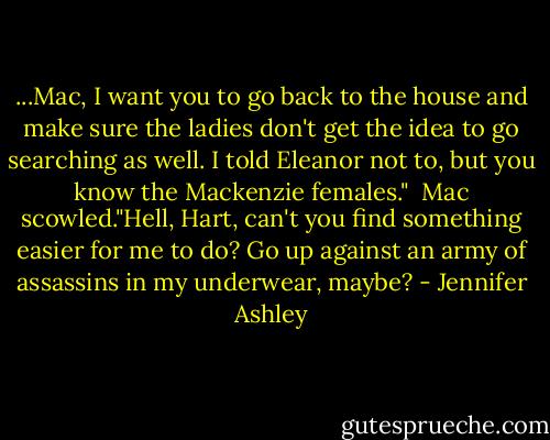 ...Mac, I want you to go back to the house and make sure the ladies don't get the idea to go searching as well. I told Eleanor not to, but you know the Mackenzie females."<br /><br />Mac scowled."Hell, Hart, can't you find something easier for me to do? Go up against an army of assassins in my underwear, maybe? - Jennifer Ashley