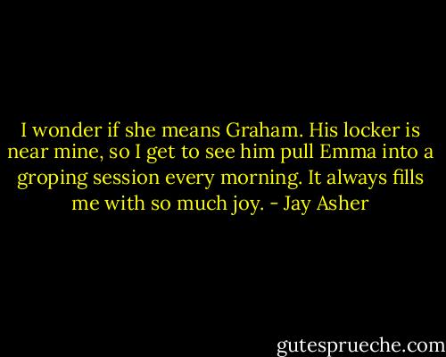 I wonder if she means Graham. His locker is near mine, so I get to see him pull Emma into a groping session every morning.<br />It always fills me with so much joy. - Jay Asher