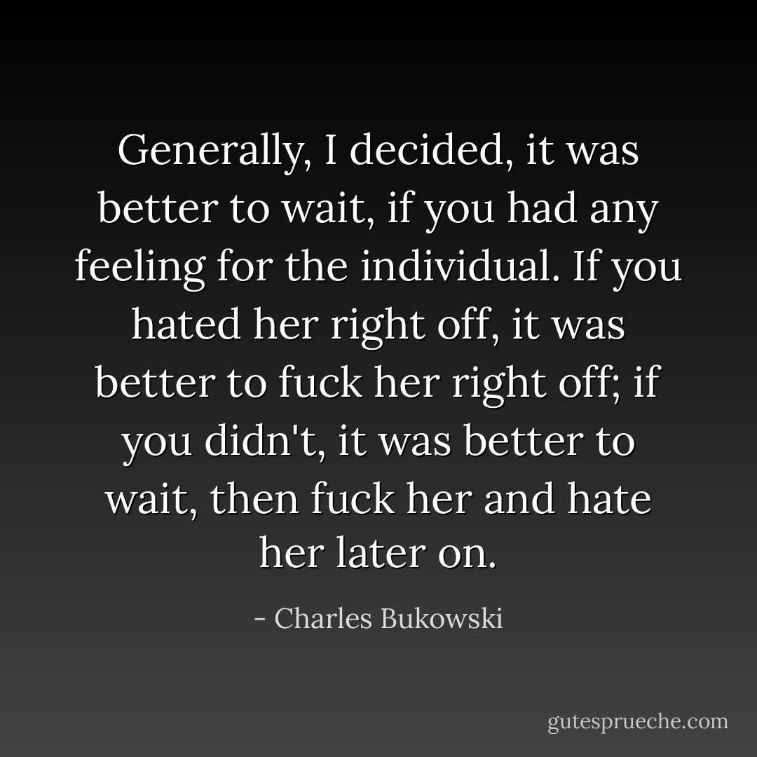 Generally, I decided, it was better to wait, if you had any feeling for the individual. If you hated her right off, it was better to fuck her right off; if you didn't, it was better to wait, then fuck her and hate her later on. - Charles Bukowski