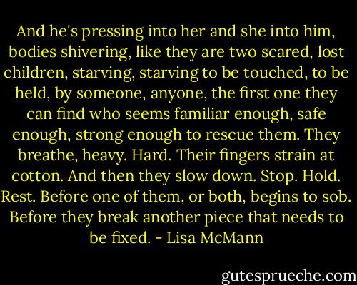 And he's pressing into her and she into him, bodies shivering, like they are two scared, lost children, starving, starving to be touched, to be held, by someone, anyone, the first one they can find who seems familiar enough, safe enough, strong enough to rescue them. They breathe, heavy. Hard. Their fingers strain at cotton. And then they slow down. Stop. Hold. Rest. Before one of them, or both, begins to sob. Before they break another piece that needs to be fixed. - Lisa McMann