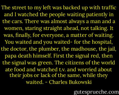The street to my left was backed up with traffic and I watched the people waiting patiently in the cars. There was almost always a man and a women, staring straight ahead, not talking. It was, finally, for everyone, a matter of waiting. You waited and you waited- for the hospital, the doctor, the plumber, the madhouse, the jail, papa death himself. First the signal red, then the signal was green. The citizens of the world ate food and watched t.v. and worried about their jobs or lack of the same, while they waited. - Charles Bukowski