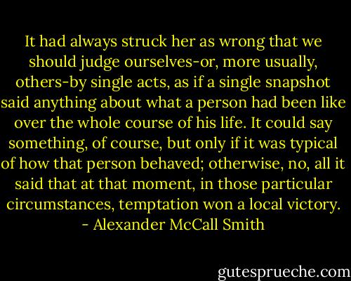It had always struck her as wrong that we should judge ourselves-or, more usually, others-by single acts, as if a single snapshot said anything about what a person had been like over the whole course of his life. It could say something, of course, but only if it was typical of how that person behaved; otherwise, no, all it said that at that moment, in those particular circumstances, temptation won a local victory. - Alexander McCall Smith