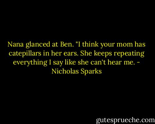 Nana glanced at Ben. "I think your mom has catepillars in her ears. She keeps repeating everything I say like she can't hear me. - Nicholas Sparks
