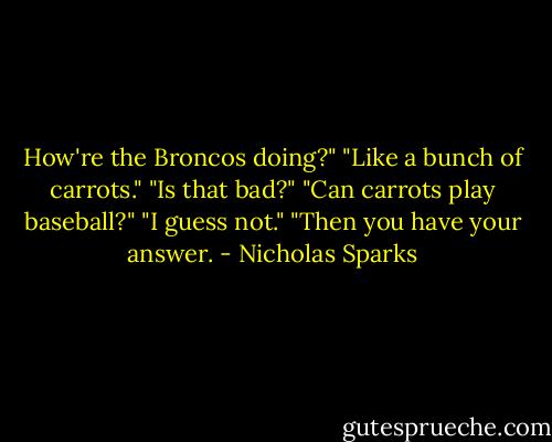 How're the Broncos doing?"<br />"Like a bunch of carrots."<br />"Is that bad?"<br />"Can carrots play baseball?"<br />"I guess not."<br />"Then you have your answer. - Nicholas Sparks