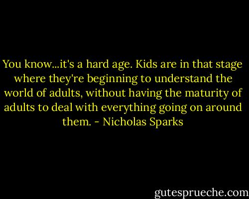 You know...it's a hard age. Kids are in that stage where they're beginning to understand the world of adults, without having the maturity of adults to deal with everything going on around them. - Nicholas Sparks