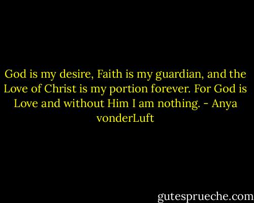 God is my desire, Faith is my guardian, and the Love of Christ is my portion forever. For God is Love and without Him I am nothing. - Anya vonderLuft