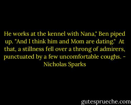 He works at the kennel with Nana," Ben piped up. "And I think him and Mom are dating."<br /> At that, a stillness fell over a throng of admirers, punctuated by a few uncomfortable coughs. - Nicholas Sparks