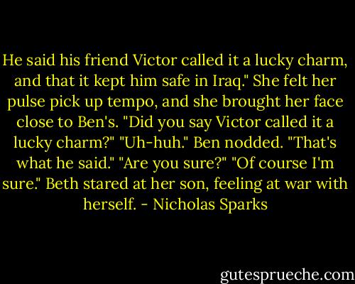 He said his friend Victor called it a lucky charm, and that it kept him safe in Iraq."<br />She felt her pulse pick up tempo, and she brought her face close to Ben's.<br />"Did you say Victor called it a lucky charm?"<br />"Uh-huh." Ben nodded. "That's what he said."<br />"Are you sure?"<br />"Of course I'm sure."<br />Beth stared at her son, feeling at war with herself. - Nicholas Sparks