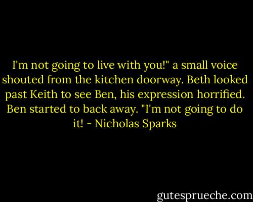 I'm not going to live with you!" a small voice shouted from the kitchen doorway.<br />Beth looked past Keith to see Ben, his expression horrified. Ben started to back away. "I'm not going to do it! - Nicholas Sparks