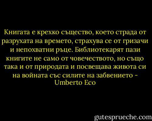 Книгата е крехко същество, което страда от разрухата на времето, страхува се от гризачи и непохватни ръце. Библиотекарят пази книгите не само от човечеството, но също така и от природата и посвещава живота си на войната със силите на забвението - Umberto Eco