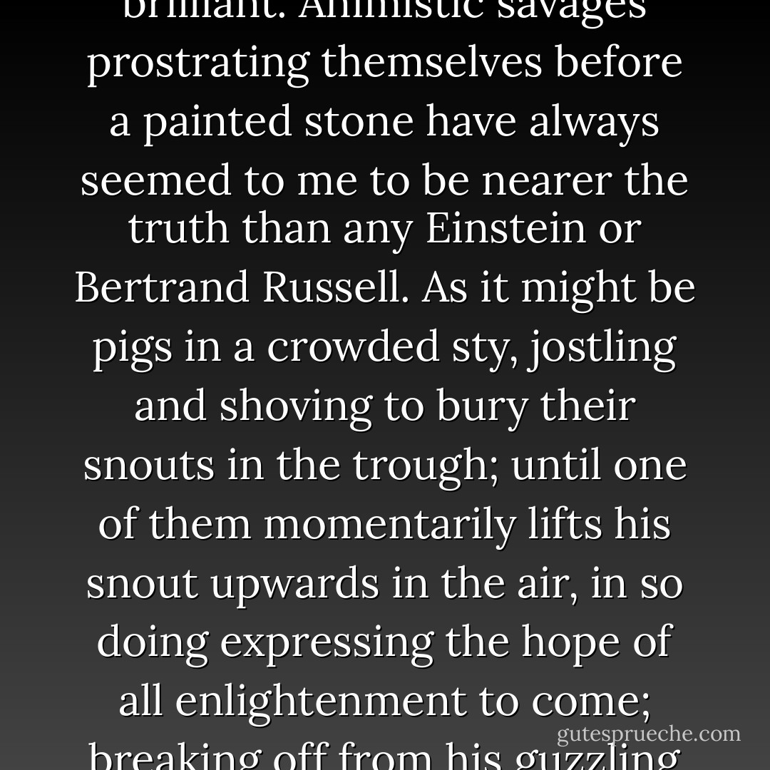 Any religious expression of truth, however bizzare or uncouth, is more sufficing than any secular one, however elegant and intellectually brilliant. Animistic savages prostrating themselves before a painted stone have always seemed to me to be nearer the truth than any Einstein or Bertrand Russell. As it might be pigs in a crowded sty, jostling and shoving to bury their snouts in the trough; until one of them momentarily lifts his snout upwards in the air, in so doing expressing the hope of all enlightenment to come; breaking off from his guzzling to point with his lifted snout to where the angels and archangels gather round God's throne. - Malcolm Muggeridge