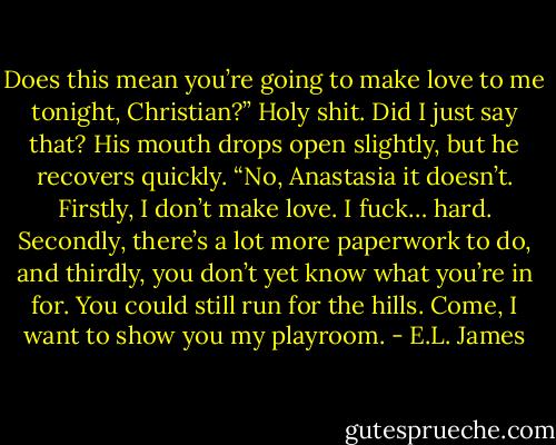 Does this mean you’re going to make love to me tonight, Christian?” Holy shit. Did I just say that? His mouth drops open slightly, but he recovers quickly. “No, Anastasia it doesn’t. Firstly, I don’t make love. I fuck… hard. Secondly, there’s a lot more paperwork to do, and thirdly, you don’t yet know what you’re in for. You could still run for the hills. Come, I want to show you my playroom. - E.L. James