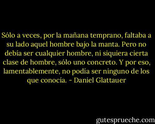 Sólo a veces, por la mañana temprano, faltaba a su lado<br />aquel hombre bajo la manta. Pero no debía ser<br />cualquier hombre, ni siquiera cierta clase de hombre,<br />sólo uno concreto. Y por eso, lamentablemente, no<br />podía ser ninguno de los que conocía. - Daniel Glattauer