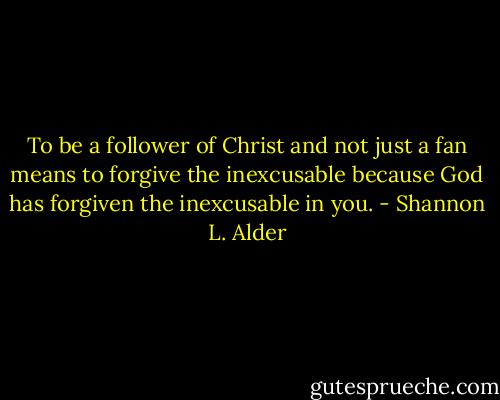 To be a follower of Christ and not just a fan means to forgive the inexcusable because God has forgiven the inexcusable in you. - Shannon L. Alder