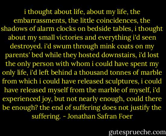 i thought about life, about my life, the embarrassments, the little coincidences, the shadows of alarm clocks on bedside tables, i thought about my small victories and everything i'd seen destroyed. i'd swum through mink coats on my parents' bed while they hosted downstairs, i'd lost the only person with whom i could have spent my only life, i'd left behind a thousand tonnes of marble from which i could have released sculptures, i could have released myself from the marble of myself, i'd experienced joy, but not nearly enough, could there be enough? the end of suffering does not justify the suffering. - Jonathan Safran Foer