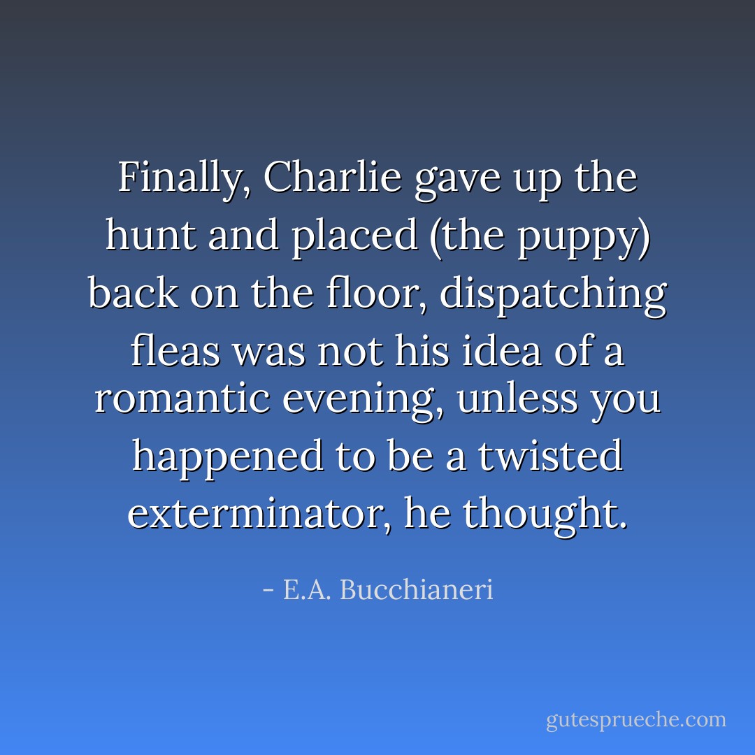 Finally, Charlie gave up the hunt and placed (the puppy) back on the floor, dispatching fleas was not his idea of a romantic evening, unless you happened to be a twisted exterminator, he thought. - E.A. Bucchianeri