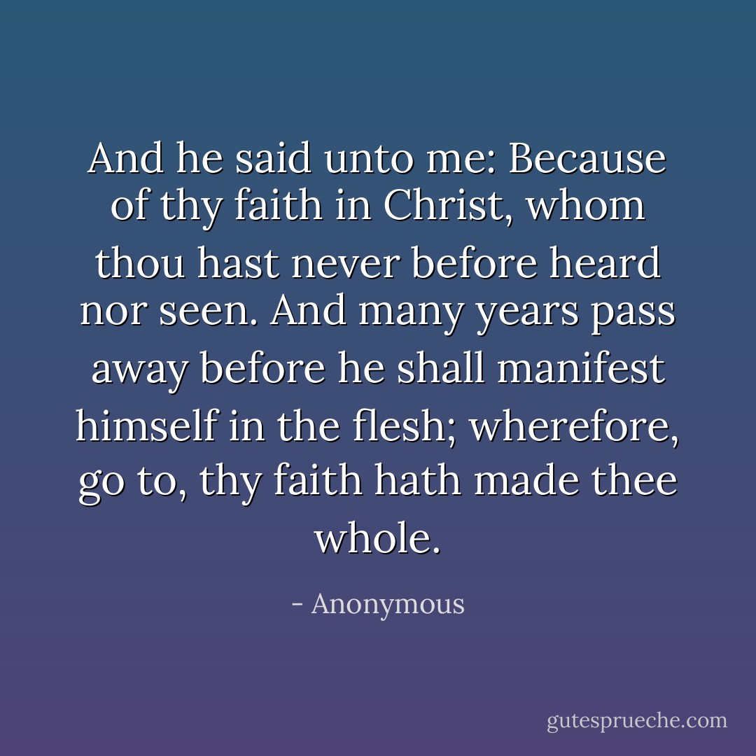 And he said unto me: Because of thy faith in Christ, whom thou hast never before heard nor seen. And many years pass away before he shall manifest himself in the flesh; wherefore, go to, thy faith hath made thee whole. - Anonymous