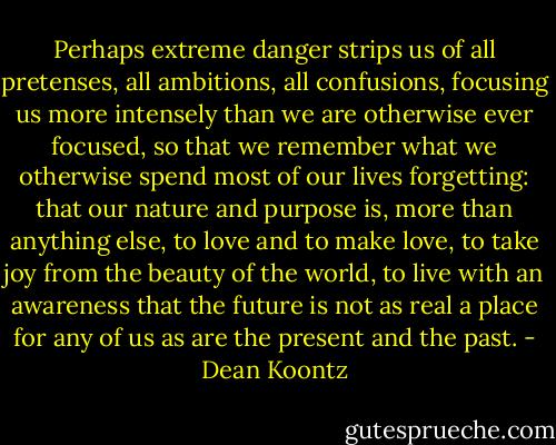 Perhaps extreme danger strips us of all pretenses, all ambitions, all confusions, focusing us more intensely than we are otherwise ever focused, so that we remember what we otherwise spend most of our lives forgetting: that our nature and purpose is, more than anything else, to love and to make love, to take joy from the beauty of the world, to live with an awareness that the future is not as real a place for any of us as are the present and the past. - Dean Koontz