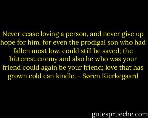 Never cease loving a person, and never give up hope for him, for even the prodigal son who had fallen most low, could still be saved; the bitterest enemy and also he who was your friend could again be your friend; love that has grown cold can kindle. - Søren Kierkegaard