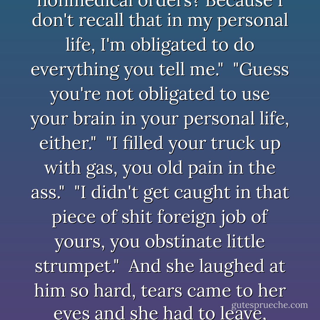 Did we have some understanding? That I was going to follow your nonmedical orders? Because I don't recall that in my personal life, I'm obligated to do everything you tell me."<br /><br />"Guess you're not obligated to use your brain in your personal life, either."<br /><br />"I filled your truck up with gas, you old pain in the ass."<br /><br />"I didn't get caught in that piece of shit foreign job of yours, you obstinate little strumpet."<br /><br />And she laughed at him so hard, tears came to her eyes and she had to leave, laughing all the way back to her cabin. <br /><br />-Mel and Doc - Robyn Carr