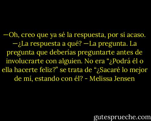 —Oh, creo que ya sé la respuesta, por si acaso.<br />—¿La respuesta a qué?<br />—La pregunta. La pregunta que deberías preguntarte antes de involucrarte con alguien. No era “¿Podrá él o ella hacerte feliz?” se trata de “¿Sacaré lo mejor de mí, estando con él? - Melissa Jensen