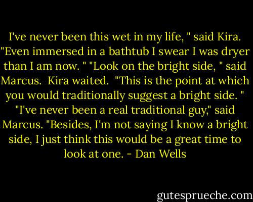 I've never been this wet in my life, " said Kira. "Even immersed in a bathtub I swear I was dryer than I am now. "<br />"Look on the bright side, " said Marcus. <br />Kira waited. <br />"This is the point at which you would traditionally suggest a bright side. "<br />"I've never been a real traditional guy," said Marcus. "Besides, I'm not saying I know a bright side, I just think this would be a great time to look at one. - Dan Wells